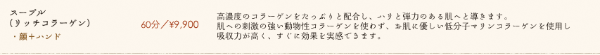 【スープル(リッチコラーゲン)】60分／¥9,900　高濃度のコラーゲンをたっぷりと配合し、ハリと弾力のある肌へと導きます。肌への刺激の強い動物性コラーゲンを使わず、お肌に優しい低分子マリンコラーゲンを使用し吸収力が高く、すぐに効果を実感できます。