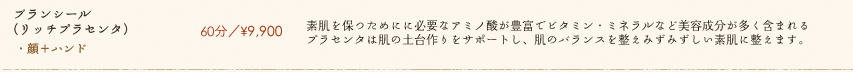 【ブランシール(リッチプラセンタ)】60分／¥9,900　素肌を保つためにに必要なアミノ酸が豊富でビタミン・ミネラルなど美容成分が多く含まれるプラセンタは肌の土台作りをサポートし、肌のバランスを整えみずみずしい素肌に整えます。