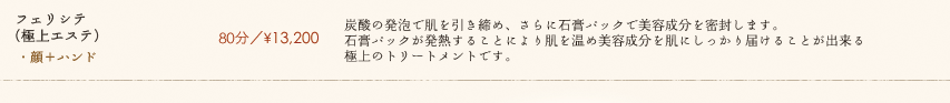 【フェリシテ(極上エステ)】80分／¥13,200　炭酸の発泡で肌を引き締め、さらに石膏パックで美容成分を密封します。石膏パックが発熱することにより肌を温め美容成分を肌にしっかり届けることが出来る極上のトリートメントです。