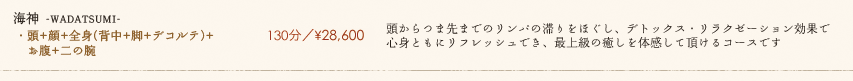 【海神 -WADATSUMI-】130分／¥28,600　頭からつま先までのリンパの滞りをほぐし、デトックス・リラクゼーション効果で心身ともにリフレッシュでき、最上級の癒しを体感して頂けるコースです