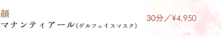 【マナンティアール(ゲルフェイスマスク)】30分／¥4,950